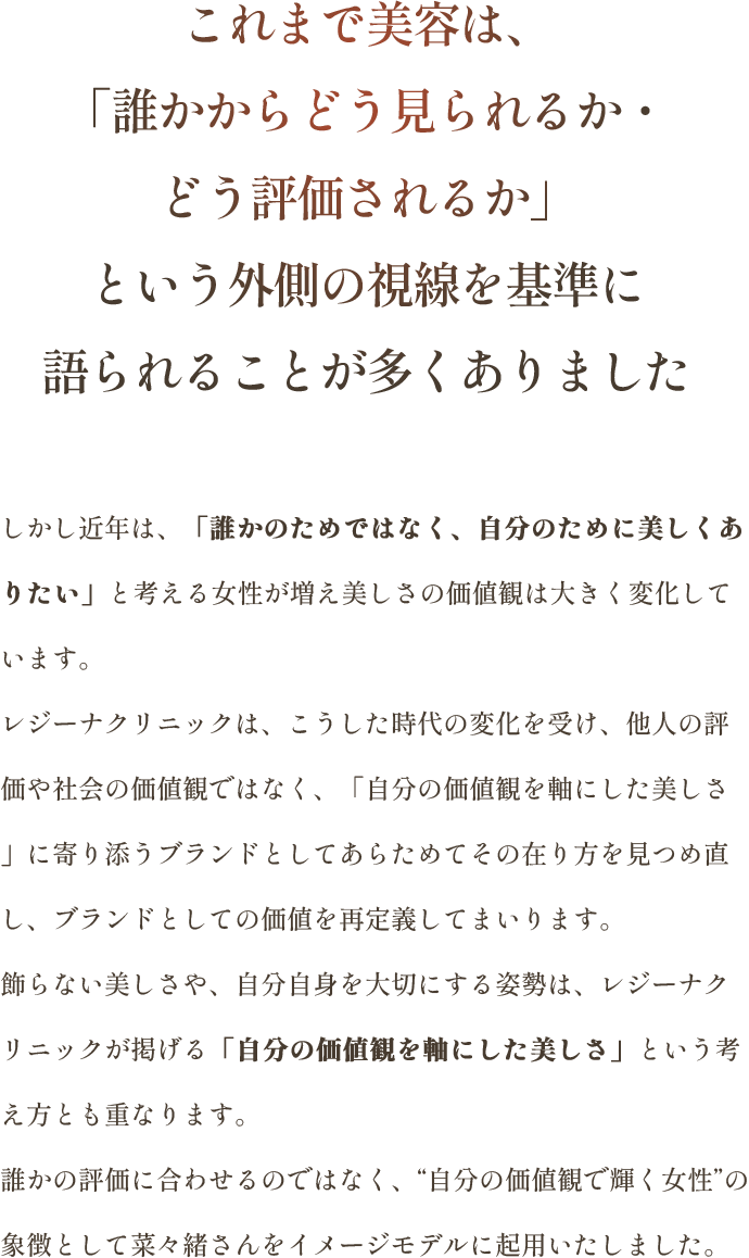 誰かの評価に合わせるのではなく、自分の価値観で輝く女性の象徴として菜々緒さんをイメージモデルに起用いたしました。